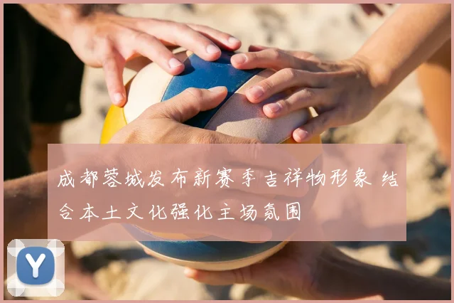 成都蓉城发布新赛季吉祥物形象 结合本土文化强化主场氛围