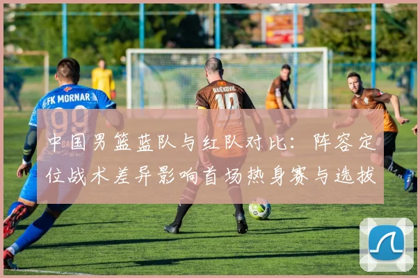 中国男篮蓝队与红队对比：阵容定位战术差异影响首场热身赛与选拔结果