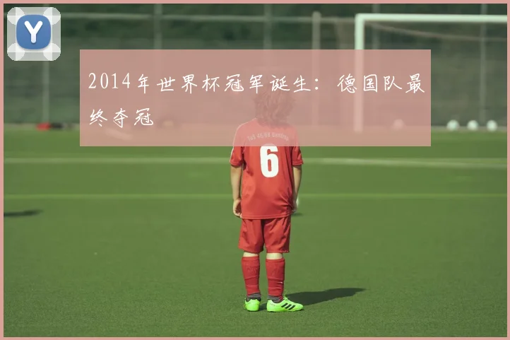 2014年世界杯冠军诞生:德国队最终夺冠