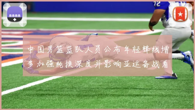 中国男篮蓝队人员公布年轻锋线增多加强轮换深度并影响亚运备战看点