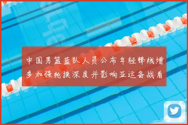 中国男篮蓝队人员公布年轻锋线增多加强轮换深度并影响亚运备战看点