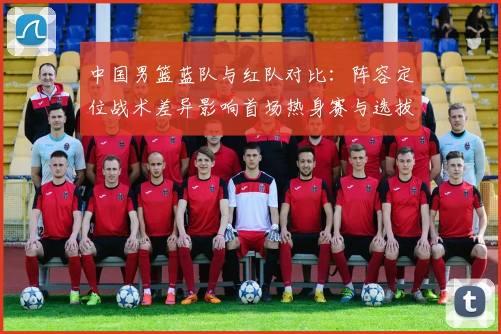中国男篮蓝队与红队对比：阵容定位战术差异影响首场热身赛与选拔结果
