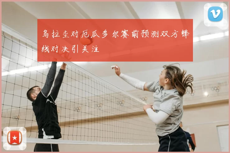 乌拉圭对厄瓜多尔赛前预测双方锋线对决引关注
