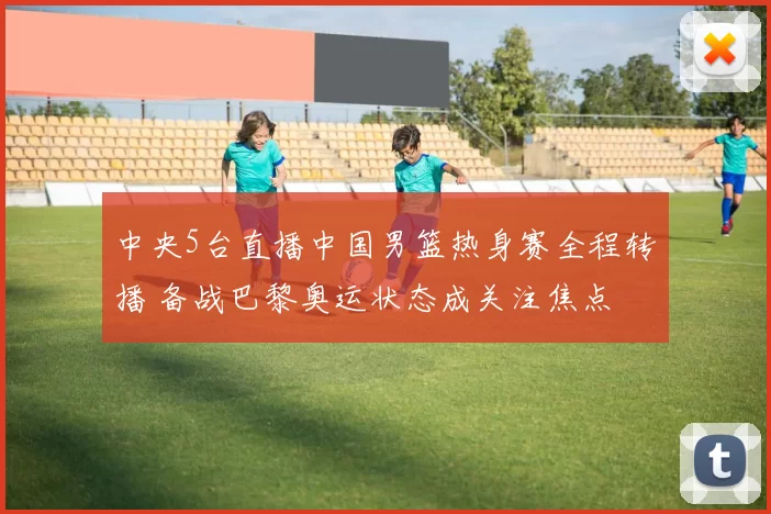 中央5台直播中国男篮热身赛全程转播 备战巴黎奥运状态成关注焦点