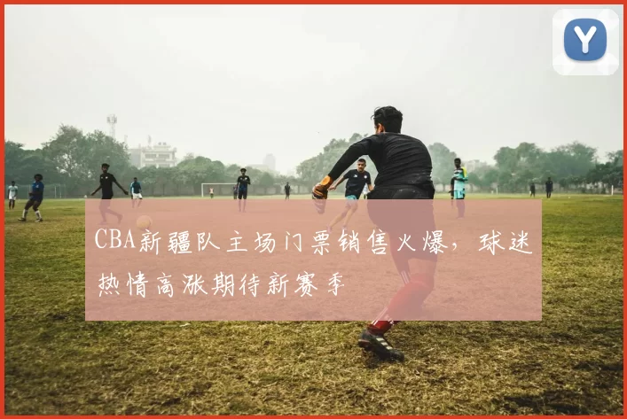 CBA新疆队主场门票销售火爆，球迷热情高涨期待新赛季