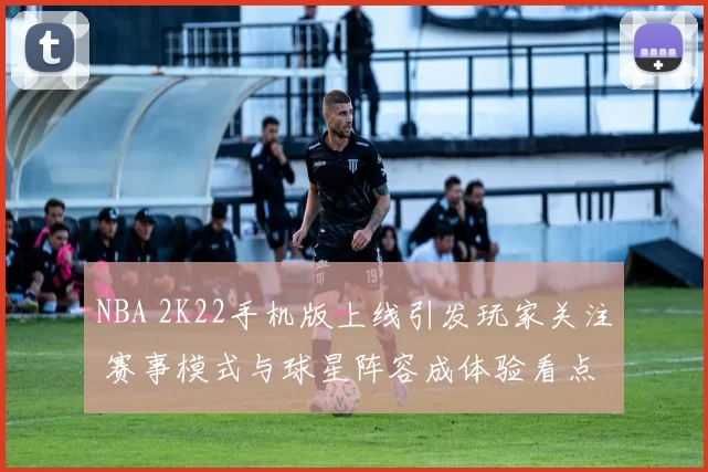 NBA 2K22手机版上线引发玩家关注 赛事模式与球星阵容成体验看点