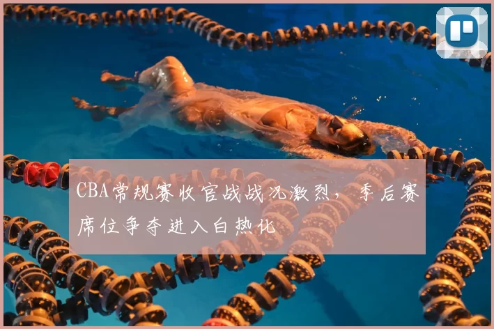 CBA常规赛收官战战况激烈,季后赛席位争夺进入白热化