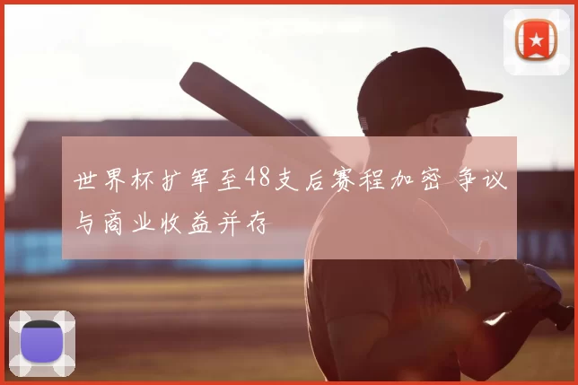世界杯扩军至48支后赛程加密 争议与商业收益并存