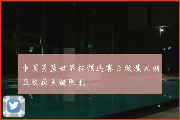 中国男篮世界杯预选赛击败澳大利亚收获关键胜利