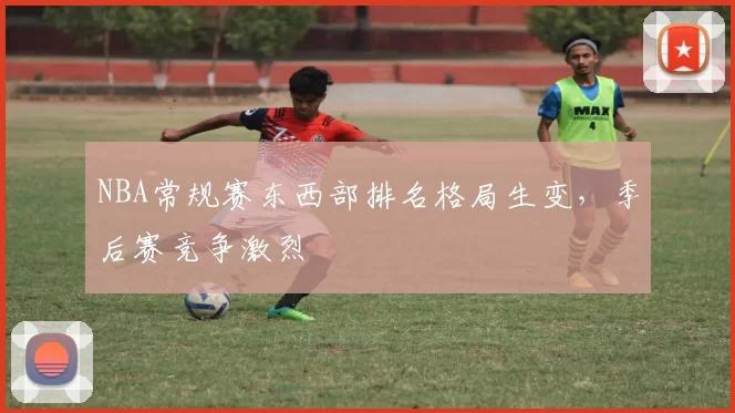 NBA常规赛东西部排名格局生变,季后赛竞争激烈