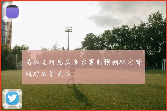 乌拉圭对厄瓜多尔赛前预测双方锋线对决引关注