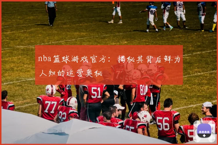 nba篮球游戏官方：揭秘其背后鲜为人知的运营奥秘