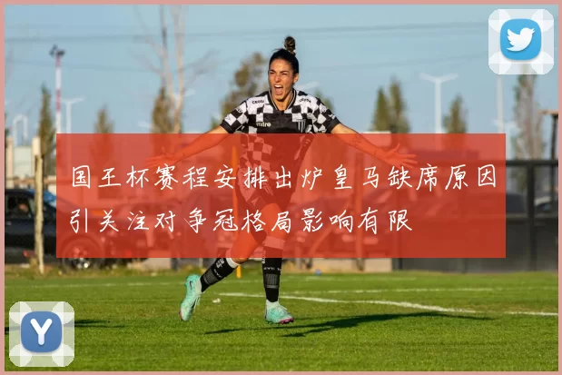 国王杯赛程安排出炉皇马缺席原因引关注对争冠格局影响有限