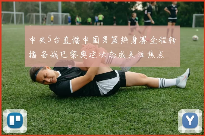 中央5台直播中国男篮热身赛全程转播 备战巴黎奥运状态成关注焦点