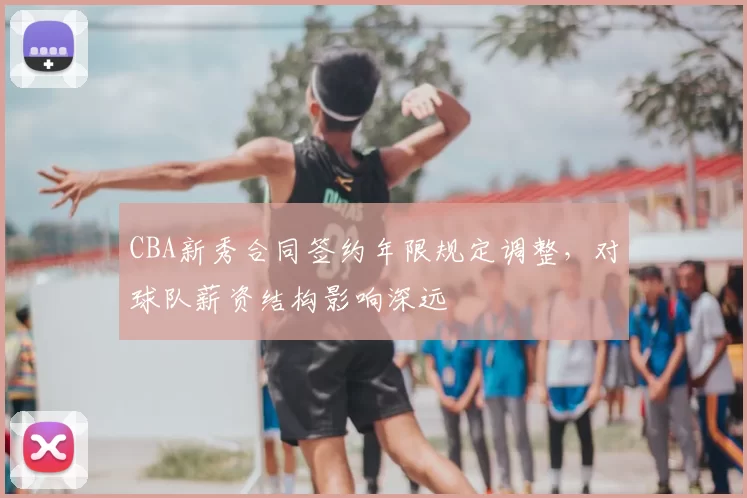 CBA新秀合同签约年限规定调整，对球队薪资结构影响深远