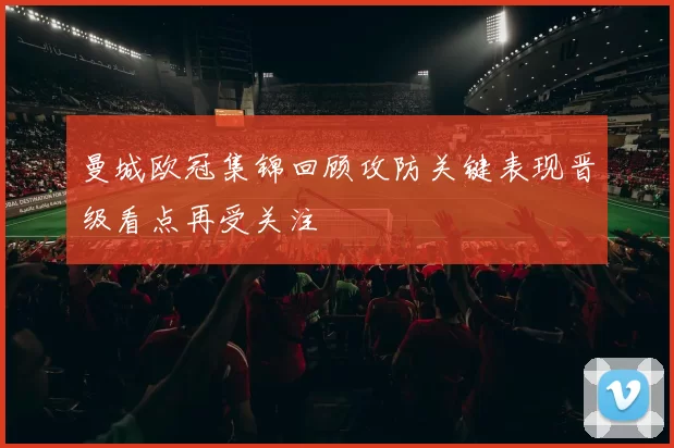 曼城欧冠集锦回顾攻防关键表现晋级看点再受关注