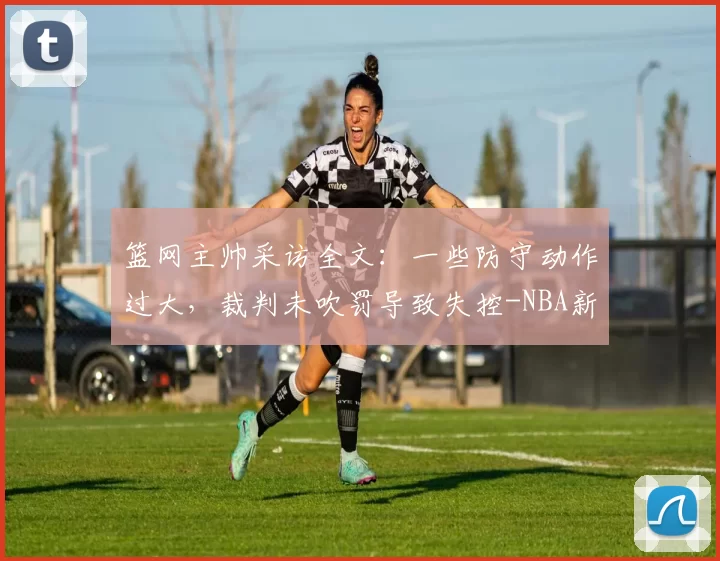 篮网主帅采访全文:一些防守动作过大,裁判未吹罚导致失控-NBA新闻