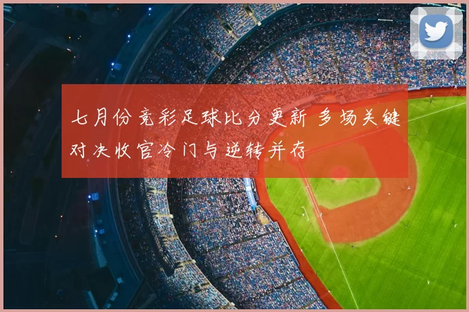 七月份竞彩足球比分更新 多场关键对决收官冷门与逆转并存