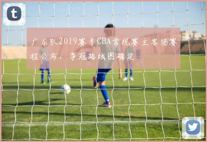 广东队2019赛季CBA常规赛主客场赛程公布，争冠路线图确定