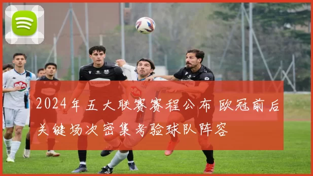 2024年五大联赛赛程公布 欧冠前后关键场次密集考验球队阵容
