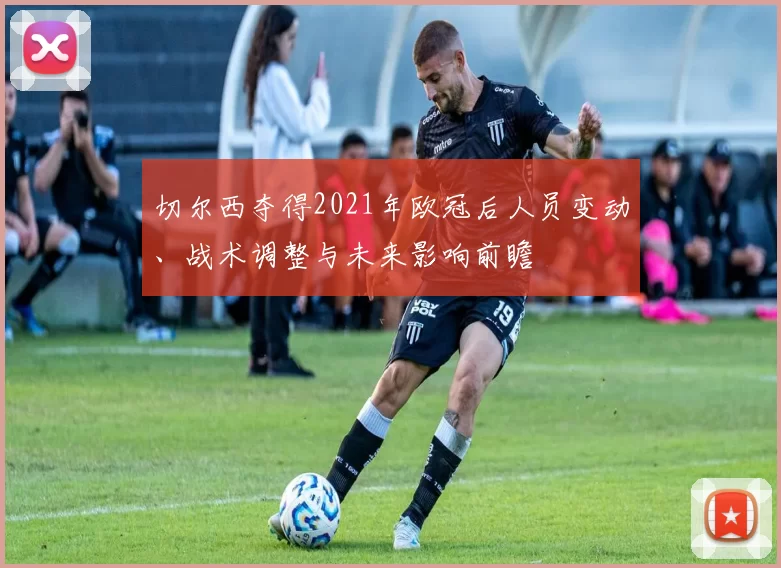 切尔西夺得2021年欧冠后人员变动、战术调整与未来影响前瞻