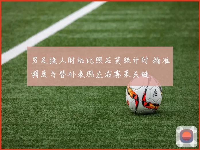 男足换人时机比照石英级计时 精准调度与替补表现左右赛果关键