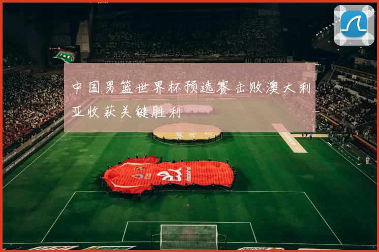 中国男篮世界杯预选赛击败澳大利亚收获关键胜利