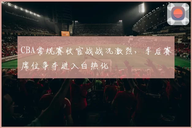 CBA常规赛收官战战况激烈,季后赛席位争夺进入白热化