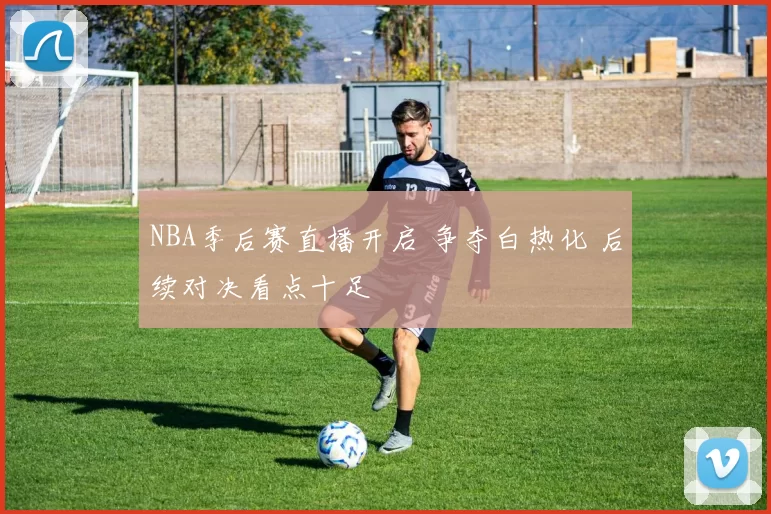 NBA季后赛直播开启 争夺白热化 后续对决看点十足