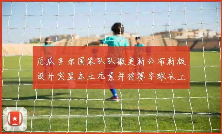 厄瓜多尔国家队队徽更新公布新版设计突显本土元素并将赛季球衣上亮相