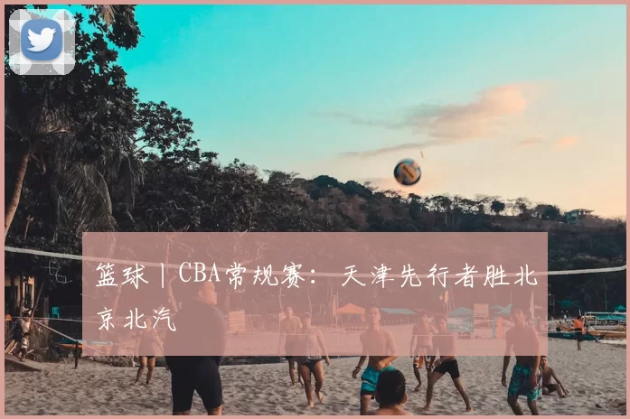 篮球丨CBA常规赛:天津先行者胜北京北汽
