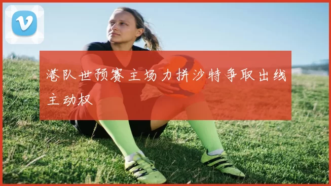 港队世预赛主场力拼沙特争取出线主动权