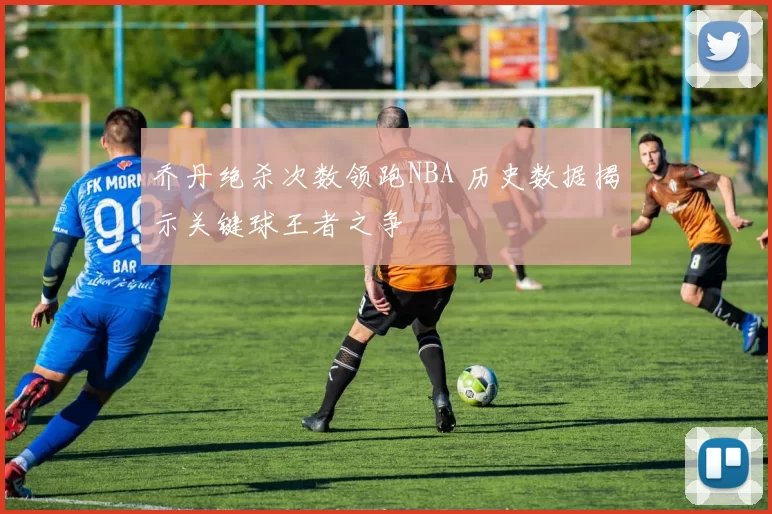 乔丹绝杀次数领跑NBA 历史数据揭示关键球王者之争