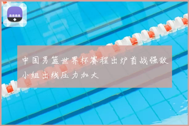 中国男篮世界杯赛程出炉首战强敌小组出线压力加大