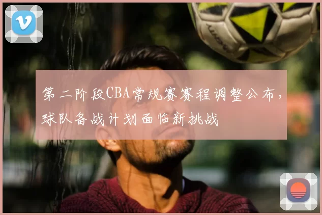 第二阶段CBA常规赛赛程调整公布，球队备战计划面临新挑战