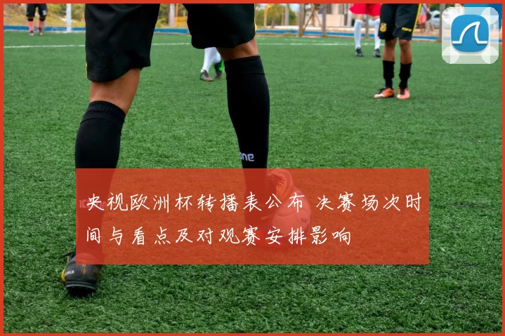 央视欧洲杯转播表公布 决赛场次时间与看点及对观赛安排影响