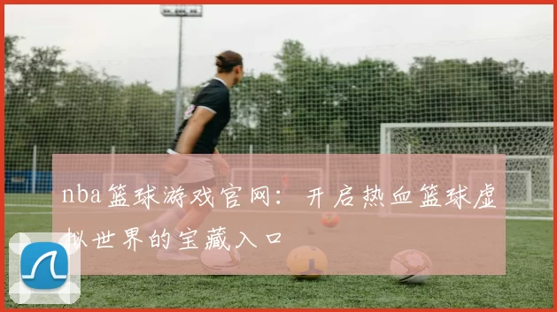 nba篮球游戏官网：开启热血篮球虚拟世界的宝藏入口