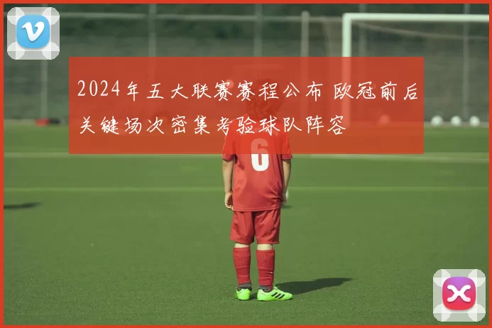 2024年五大联赛赛程公布 欧冠前后关键场次密集考验球队阵容