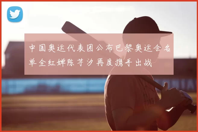 中国奥运代表团公布巴黎奥运会名单全红婵陈芋汐再度携手出战