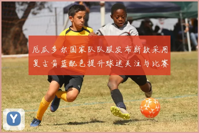 厄瓜多尔国家队队服发布新款采用复古黄蓝配色提升球迷关注与比赛辨识度