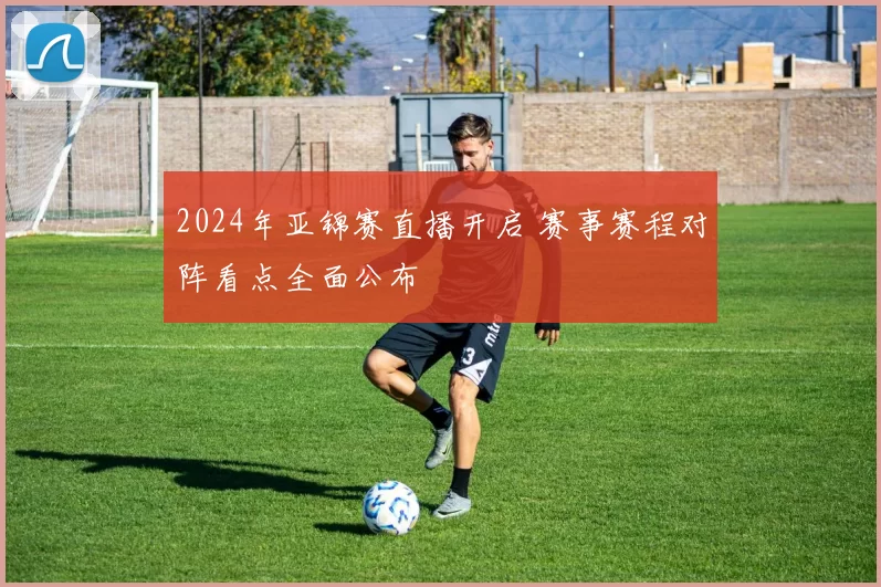 2024年亚锦赛直播开启 赛事赛程对阵看点全面公布