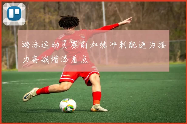 游泳运动员赛前加练冲刺配速为接力备战增添看点