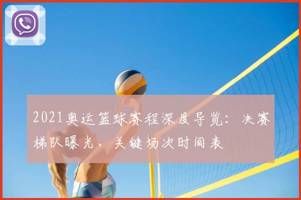 2021奥运篮球赛程深度导览：决赛梯队曝光、关键场次时间表