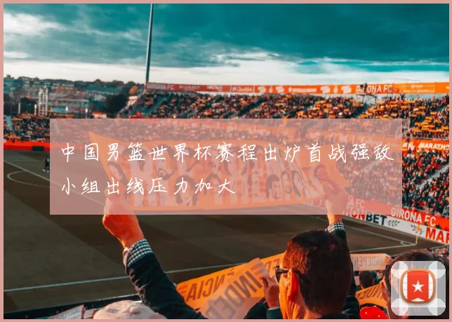 中国男篮世界杯赛程出炉首战强敌小组出线压力加大