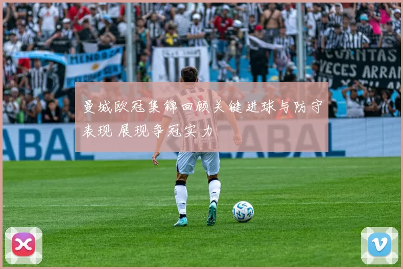 曼城欧冠集锦回顾关键进球与防守表现 展现争冠实力