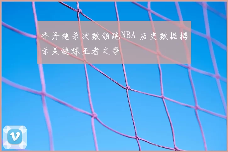 乔丹绝杀次数领跑NBA 历史数据揭示关键球王者之争