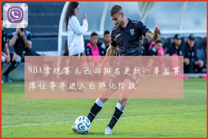 NBA常规赛东西部排名更新，季后赛席位争夺进入白热化阶段