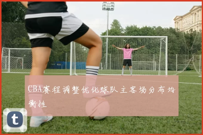 CBA赛程调整优化球队主客场分布均衡性