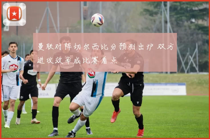 曼联对阵切尔西比分预测出炉 双方进攻效率成比赛看点