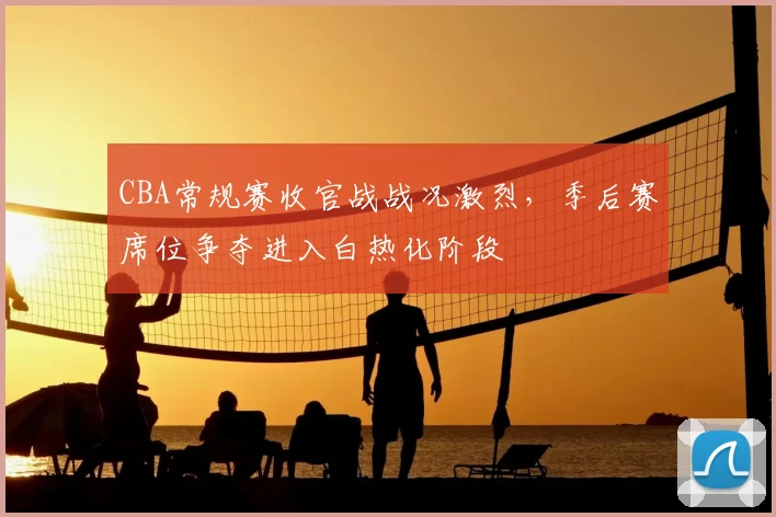 CBA常规赛收官战战况激烈，季后赛席位争夺进入白热化阶段